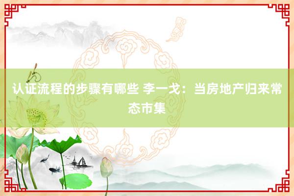 认证流程的步骤有哪些 李一戈：当房地产归来常态市集