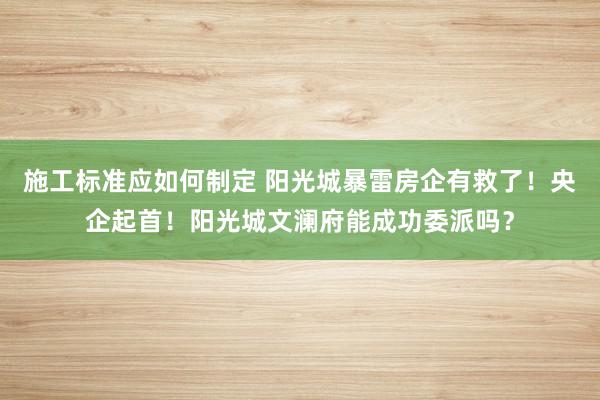 施工标准应如何制定 阳光城暴雷房企有救了！央企起首！阳光城文澜府能成功委派吗？