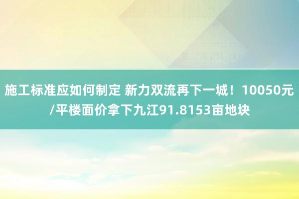 施工标准应如何制定 新力双流再下一城！10050元/平楼面价拿下九江91.8153亩地块