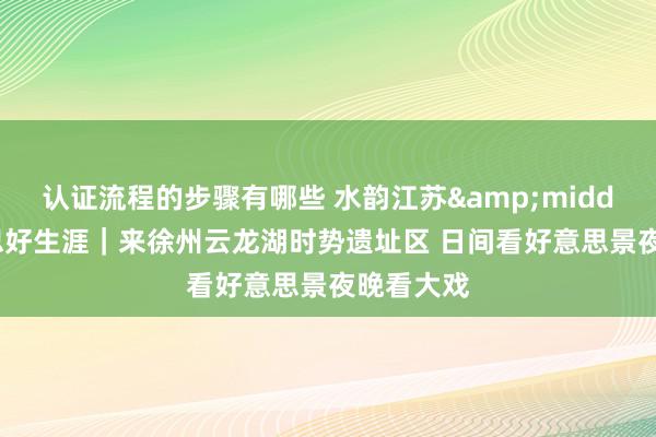 认证流程的步骤有哪些 水韵江苏&middot;好意思好生涯｜来徐州云龙湖时势遗址区 日间看好意思景夜晚看大戏