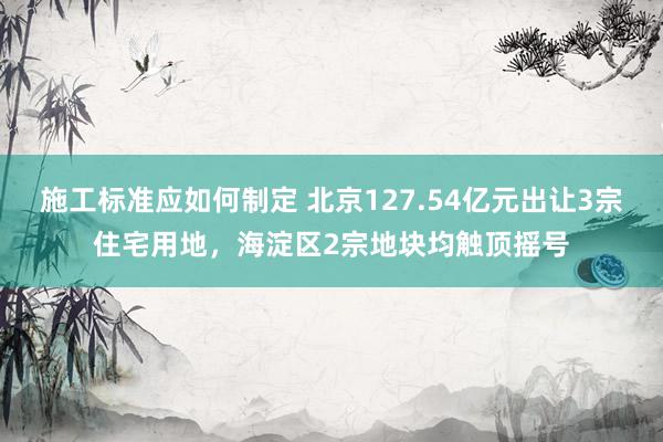 施工标准应如何制定 北京127.54亿元出让3宗住宅用地，海淀区2宗地块均触顶摇号