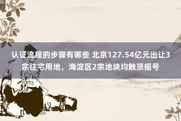 认证流程的步骤有哪些 北京127.54亿元出让3宗住宅用地，海淀区2宗地块均触顶摇号