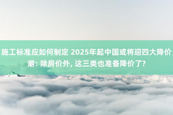 施工标准应如何制定 2025年起中国或将迎四大降价潮: 除房价外, 这三类也准备降价了?