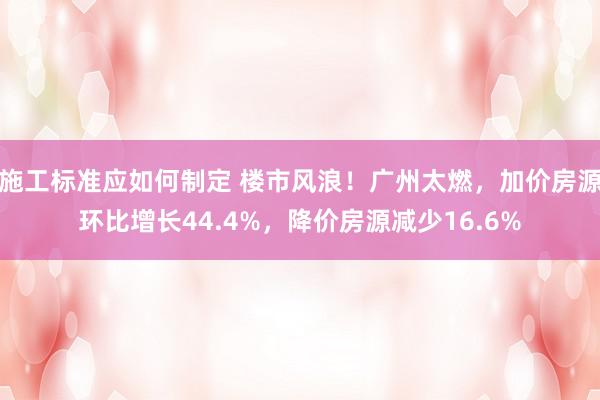 施工标准应如何制定 楼市风浪！广州太燃，加价房源环比增长44.4%，降价房源减少16.6%