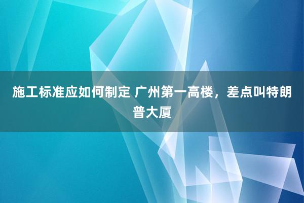 施工标准应如何制定 广州第一高楼，差点叫特朗普大厦