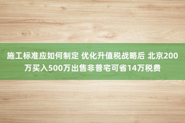 施工标准应如何制定 优化升值税战略后 北京200万买入500万出售非普宅可省14万税费