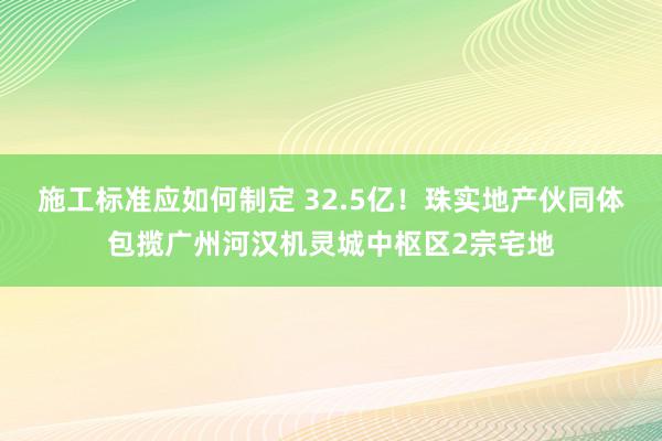 施工标准应如何制定 32.5亿！珠实地产伙同体包揽广州河汉机灵城中枢区2宗宅地