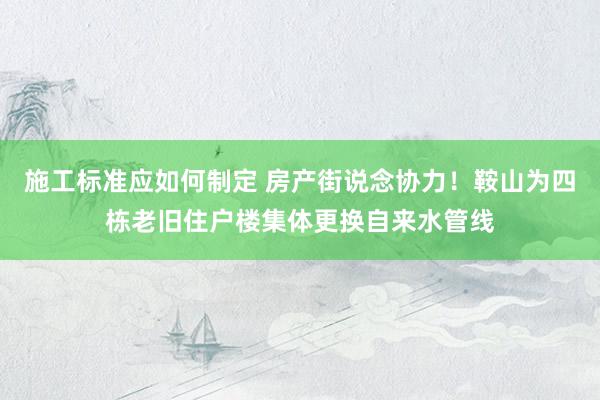 施工标准应如何制定 房产街说念协力！鞍山为四栋老旧住户楼集体更换自来水管线