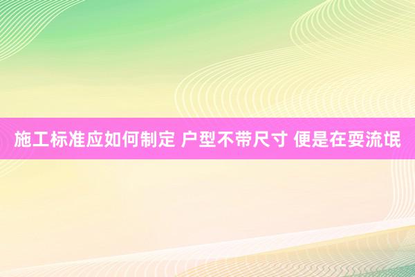 施工标准应如何制定 户型不带尺寸 便是在耍流氓