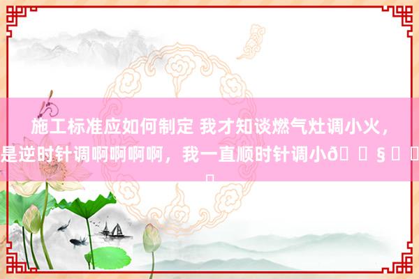 施工标准应如何制定 我才知谈燃气灶调小火，是逆时针调啊啊啊啊，我一直顺时针调小😧 ​​