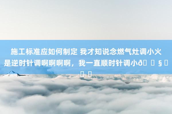 施工标准应如何制定 我才知说念燃气灶调小火，是逆时针调啊啊啊啊，我一直顺时针调小😧 ​​