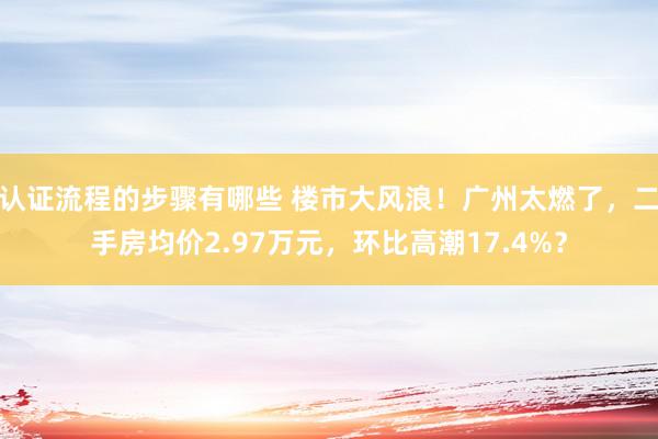 认证流程的步骤有哪些 楼市大风浪！广州太燃了，二手房均价2.97万元，环比高潮17.4%？