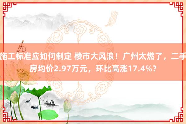 施工标准应如何制定 楼市大风浪！广州太燃了，二手房均价2.97万元，环比高涨17.4%？