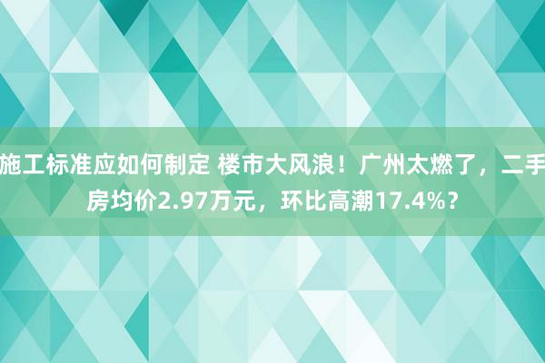 施工标准应如何制定 楼市大风浪！广州太燃了，二手房均价2.97万元，环比高潮17.4%？