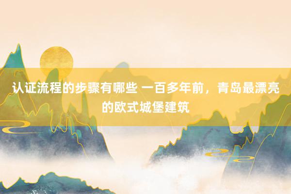 认证流程的步骤有哪些 一百多年前，青岛最漂亮的欧式城堡建筑