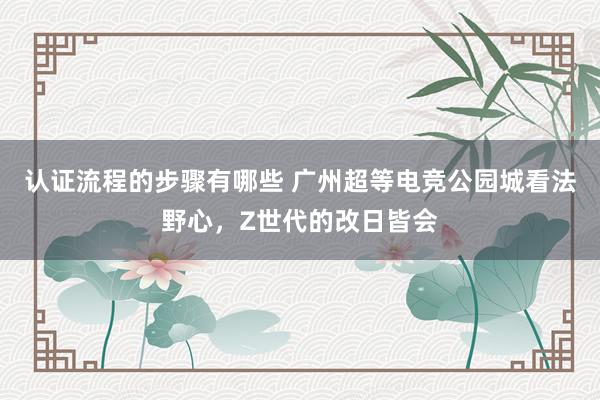 认证流程的步骤有哪些 广州超等电竞公园城看法野心，Z世代的改日皆会