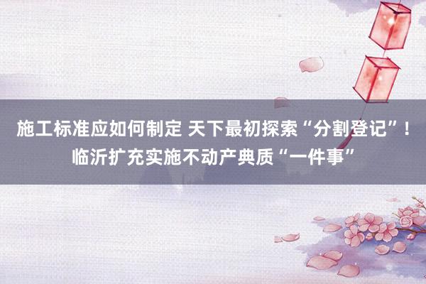 施工标准应如何制定 天下最初探索“分割登记”！临沂扩充实施不动产典质“一件事”