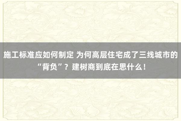 施工标准应如何制定 为何高层住宅成了三线城市的“背负”？建树商到底在思什么！