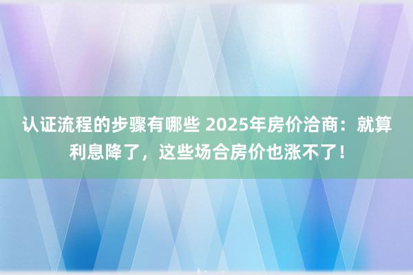 认证流程的步骤有哪些 2025年房价洽商：就算利息降了，这些场合房价也涨不了！