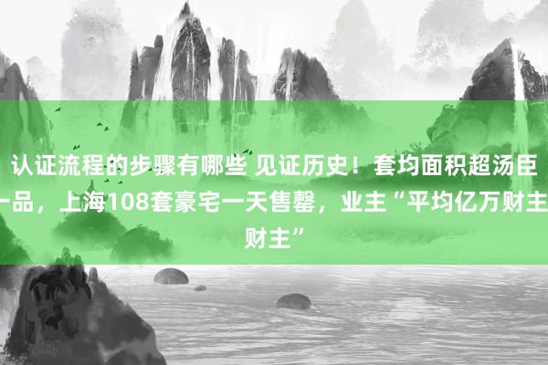 认证流程的步骤有哪些 见证历史！套均面积超汤臣一品，上海108套豪宅一天售罄，业主“平均亿万财主”