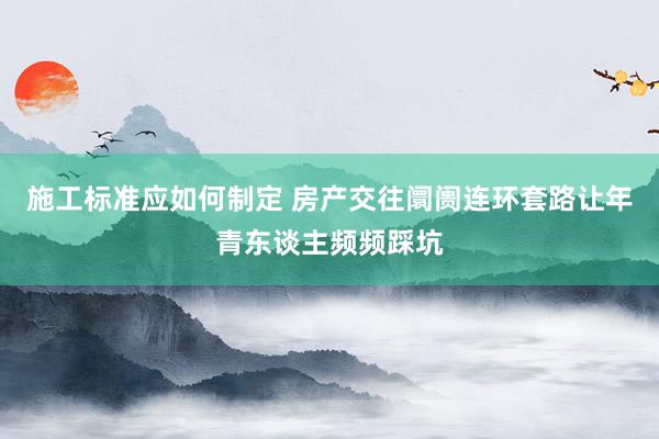 施工标准应如何制定 房产交往阛阓连环套路让年青东谈主频频踩坑