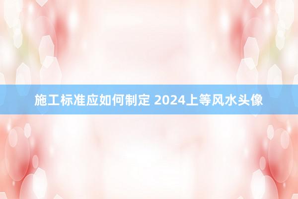 施工标准应如何制定 2024上等风水头像