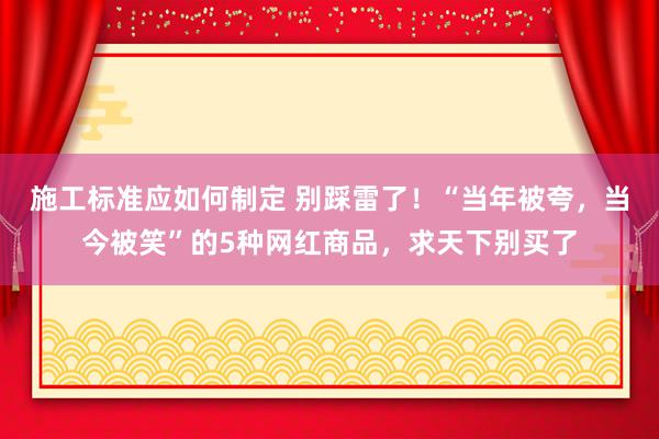 施工标准应如何制定 别踩雷了！“当年被夸，当今被笑”的5种网红商品，求天下别买了