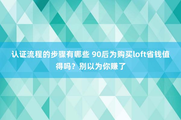 认证流程的步骤有哪些 90后为购买loft省钱值得吗？别以为你赚了