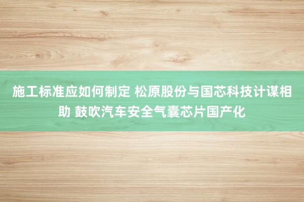 施工标准应如何制定 松原股份与国芯科技计谋相助 鼓吹汽车安全气囊芯片国产化