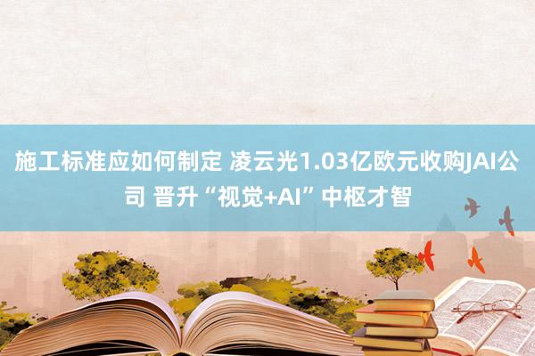 施工标准应如何制定 凌云光1.03亿欧元收购JAI公司 晋升“视觉+AI”中枢才智