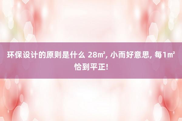 环保设计的原则是什么 28㎡, 小而好意思, 每1㎡恰到平正!