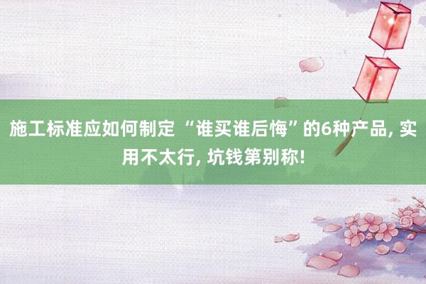 施工标准应如何制定 “谁买谁后悔”的6种产品, 实用不太行, 坑钱第别称!