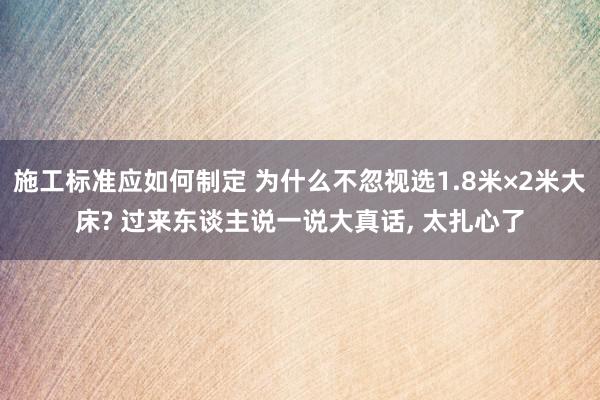 施工标准应如何制定 为什么不忽视选1.8米×2米大床? 过来东谈主说一说大真话, 太扎心了