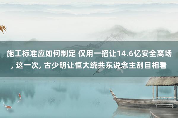 施工标准应如何制定 仅用一招让14.6亿安全离场, 这一次, 古少明让恒大统共东说念主刮目相看