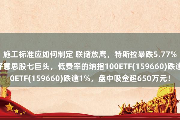 施工标准应如何制定 联储放鹰，特斯拉暴跌5.77%！资管巨头坚强增执好意思股七巨头，低费率的纳指100ETF(159660)跌逾1%，盘中吸金超650万元！