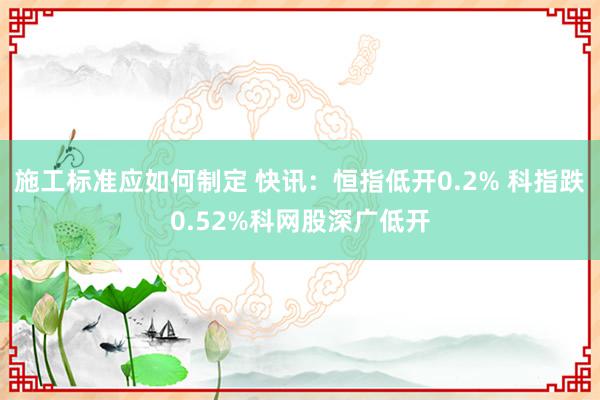 施工标准应如何制定 快讯：恒指低开0.2% 科指跌0.52%科网股深广低开