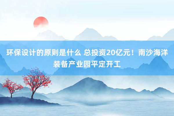 环保设计的原则是什么 总投资20亿元！南沙海洋装备产业园平定开工