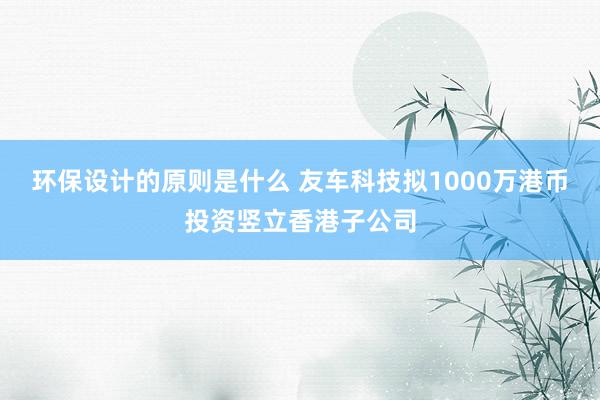 环保设计的原则是什么 友车科技拟1000万港币投资竖立香港子公司