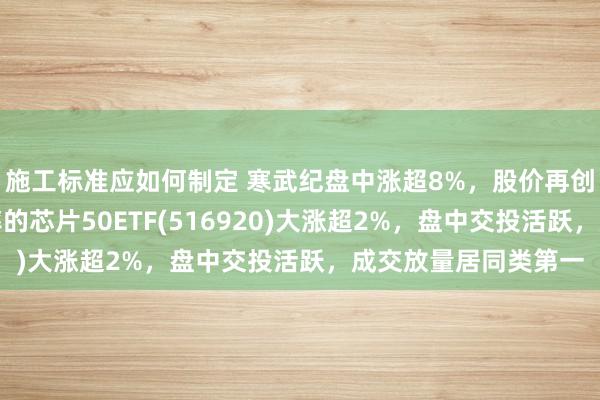 施工标准应如何制定 寒武纪盘中涨超8%，股价再创历史新高，最低费率的芯片50ETF(516920)大涨超2%，盘中交投活跃，成交放量居同类第一