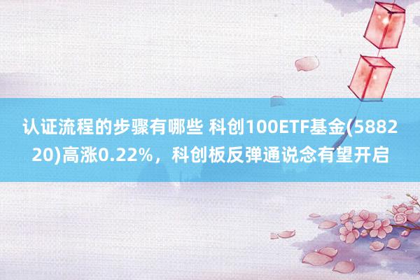 认证流程的步骤有哪些 科创100ETF基金(588220)高涨0.22%，科创板反弹通说念有望开启