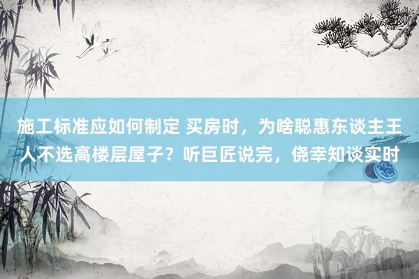 施工标准应如何制定 买房时，为啥聪惠东谈主王人不选高楼层屋子？听巨匠说完，侥幸知谈实时