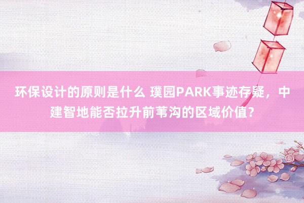 环保设计的原则是什么 璞园PARK事迹存疑，中建智地能否拉升前苇沟的区域价值？