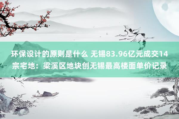 环保设计的原则是什么 无锡83.96亿元成交14宗宅地：梁溪区地块创无锡最高楼面单价记录