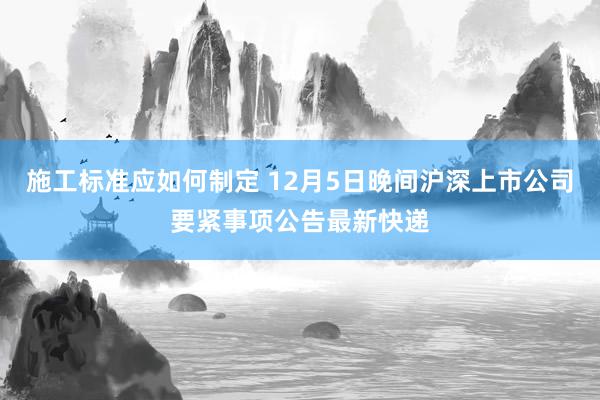 施工标准应如何制定 12月5日晚间沪深上市公司要紧事项公告最新快递