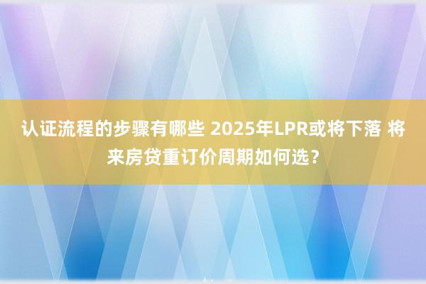 认证流程的步骤有哪些 2025年LPR或将下落 将来房贷重订价周期如何选？