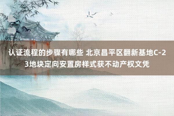 认证流程的步骤有哪些 北京昌平区翻新基地C-23地块定向安置房样式获不动产权文凭