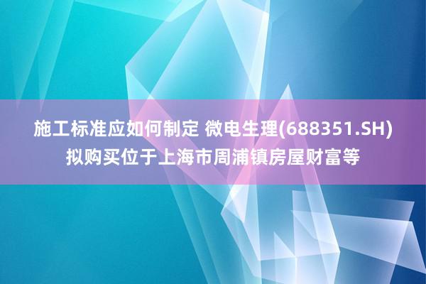 施工标准应如何制定 微电生理(688351.SH)拟购买位于上海市周浦镇房屋财富等