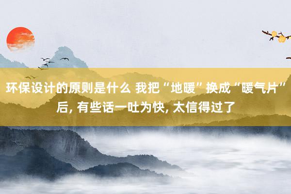 环保设计的原则是什么 我把“地暖”换成“暖气片”后, 有些话一吐为快, 太信得过了