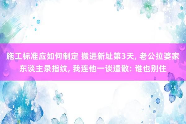 施工标准应如何制定 搬进新址第3天, 老公拉婆家东谈主录指纹, 我连他一谈遣散: 谁也别住