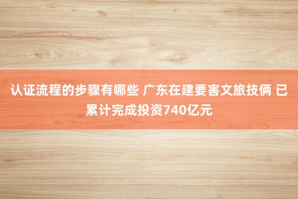 认证流程的步骤有哪些 广东在建要害文旅技俩 已累计完成投资740亿元